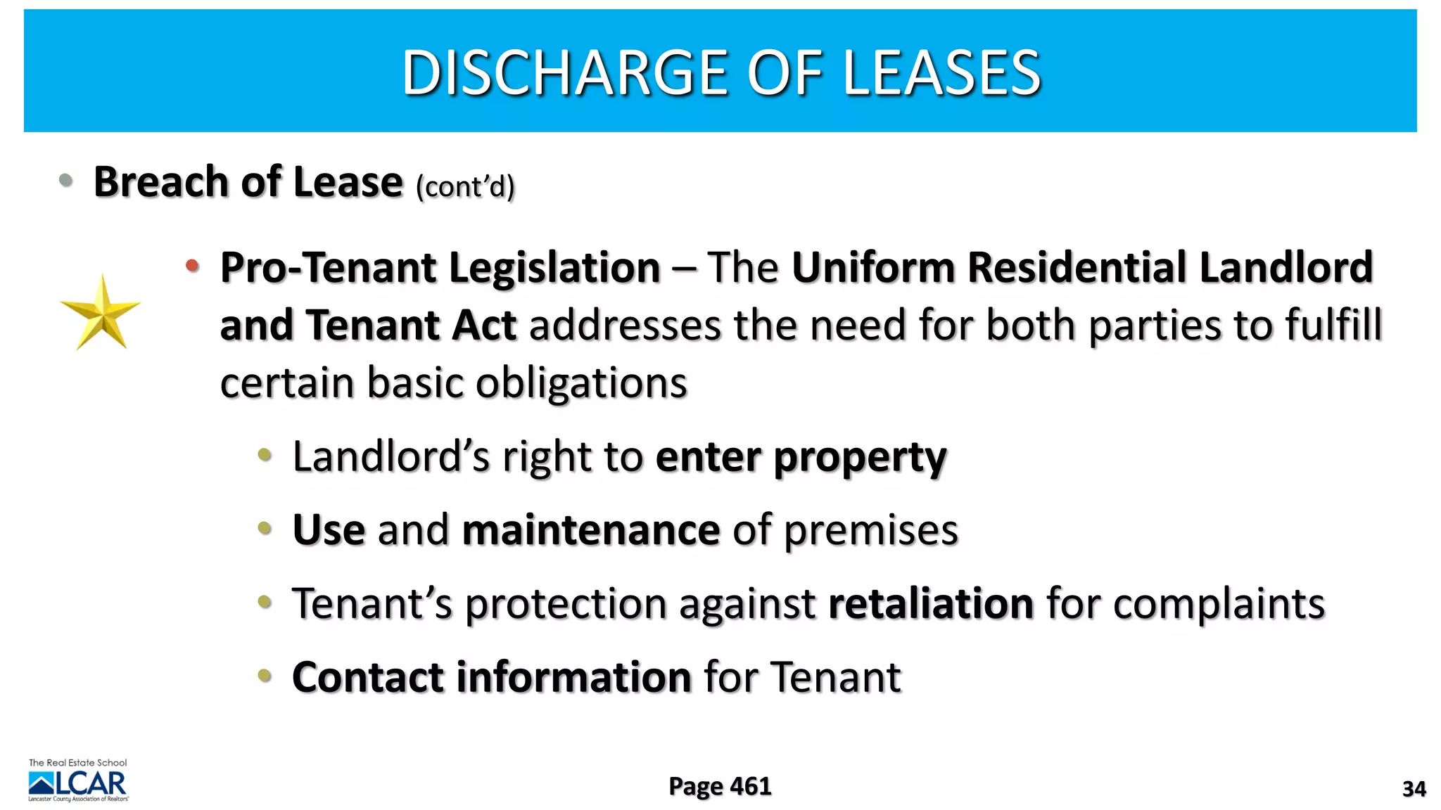 DISCHARGE OF LEASES
• Breach of Lease (cont’d)
• Pro-Tenant Legislation – The Uniform Residential Landlord
and Tenant Act addresses the need for both parties to fulfill
certain basic obligations
• Landlord’s right to enter property
• Use and maintenance of premises
• Tenant’s protection against retaliation for complaints
• Contact information for Tenant
34
Page 461
 