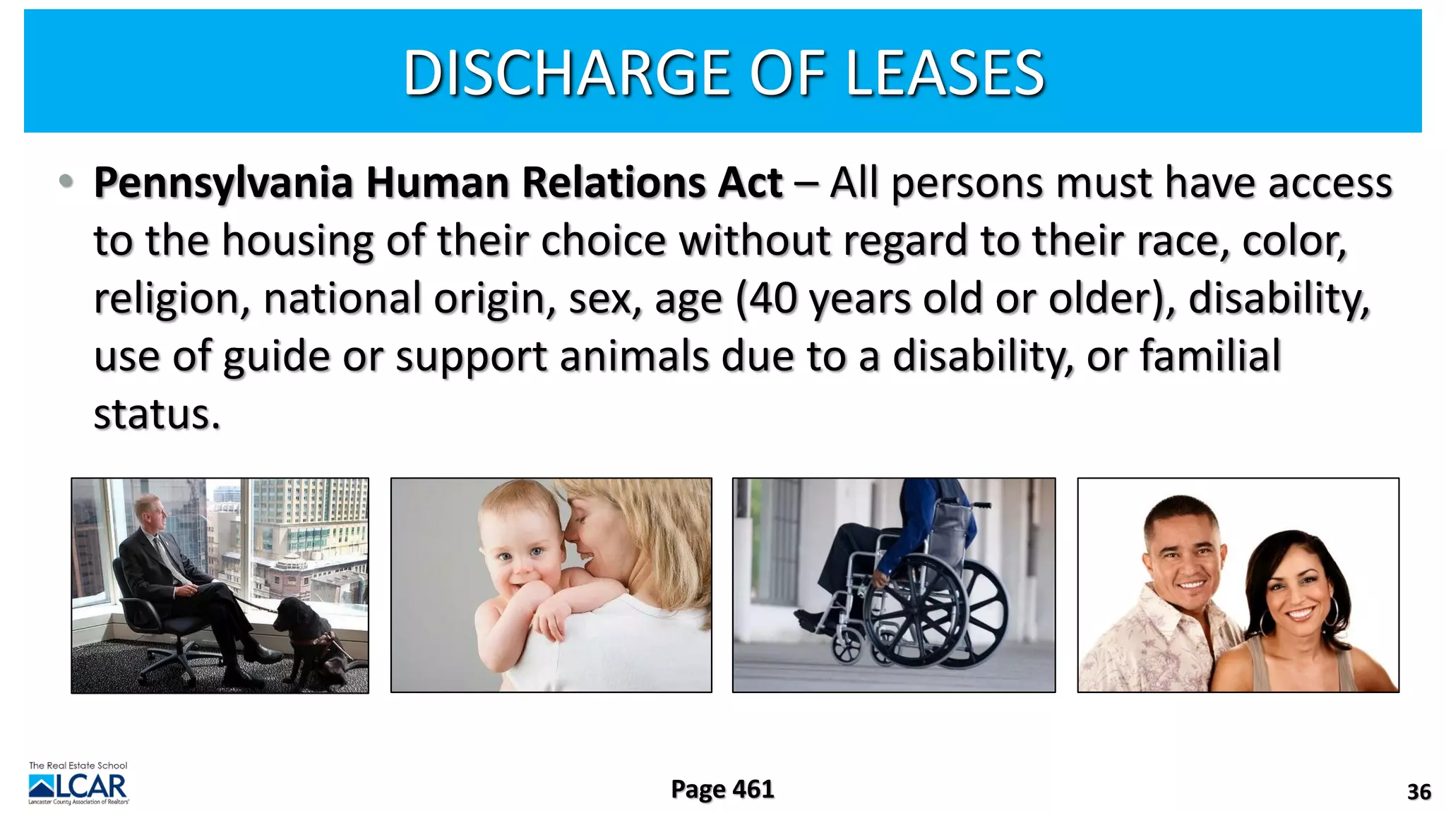 DISCHARGE OF LEASES
• Pennsylvania Human Relations Act – All persons must have access
to the housing of their choice without regard to their race, color,
religion, national origin, sex, age (40 years old or older), disability,
use of guide or support animals due to a disability, or familial
status.
36
Page 461
 