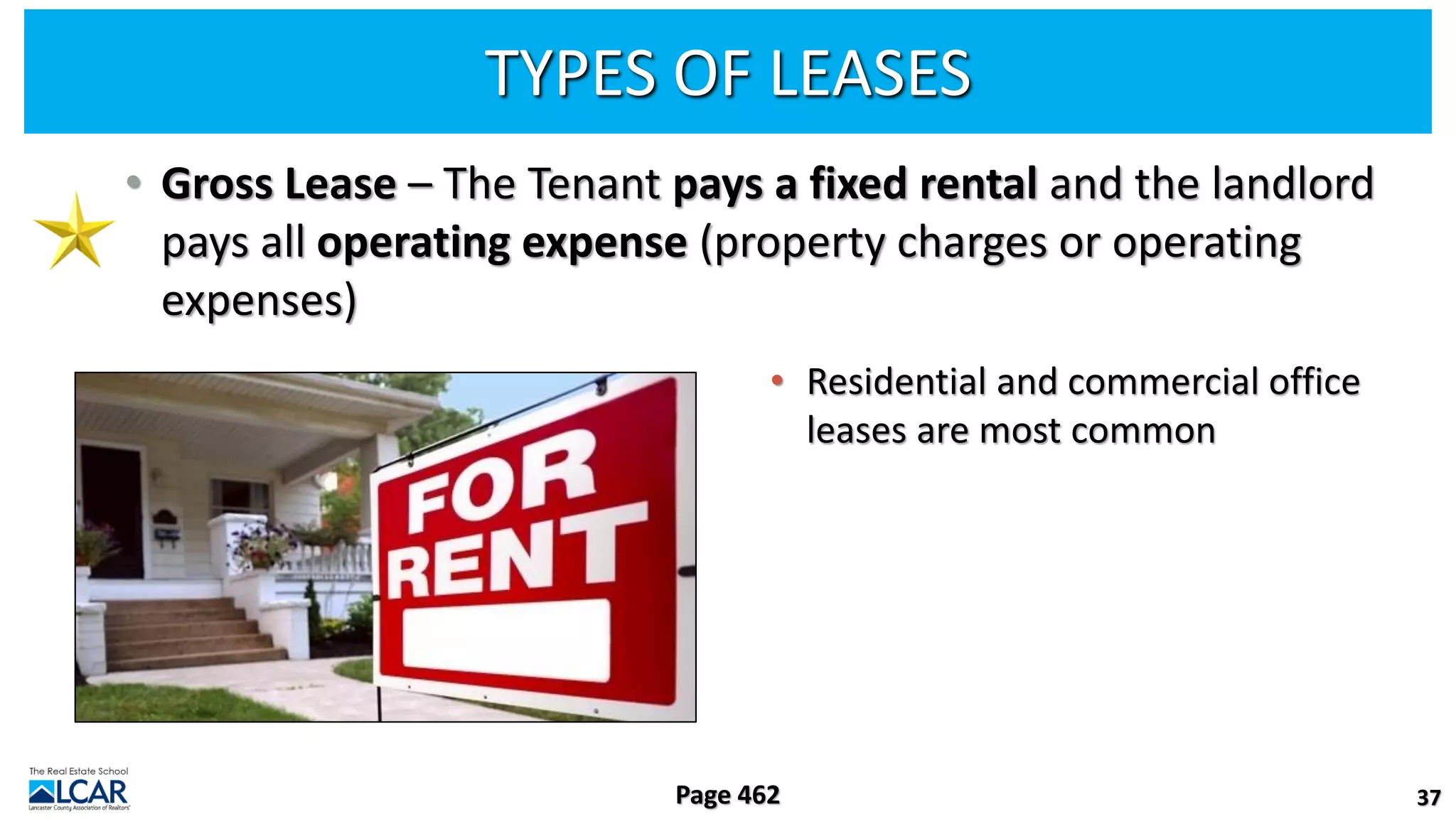 TYPES OF LEASES
• Gross Lease – The Tenant pays a fixed rental and the landlord
pays all operating expense (property charges or operating
expenses)
• Residential and commercial office
leases are most common
37
Page 462
 