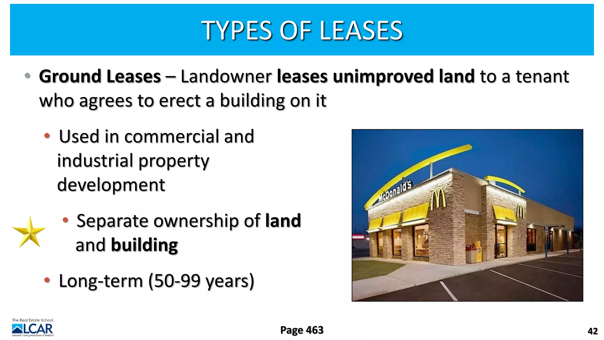 TYPES OF LEASES
• Ground Leases – Landowner leases unimproved land to a tenant
who agrees to erect a building on it
• Used in commercial and
industrial property
development
• Separate ownership of land
and building
• Long-term (50-99 years)
42
Page 463
 