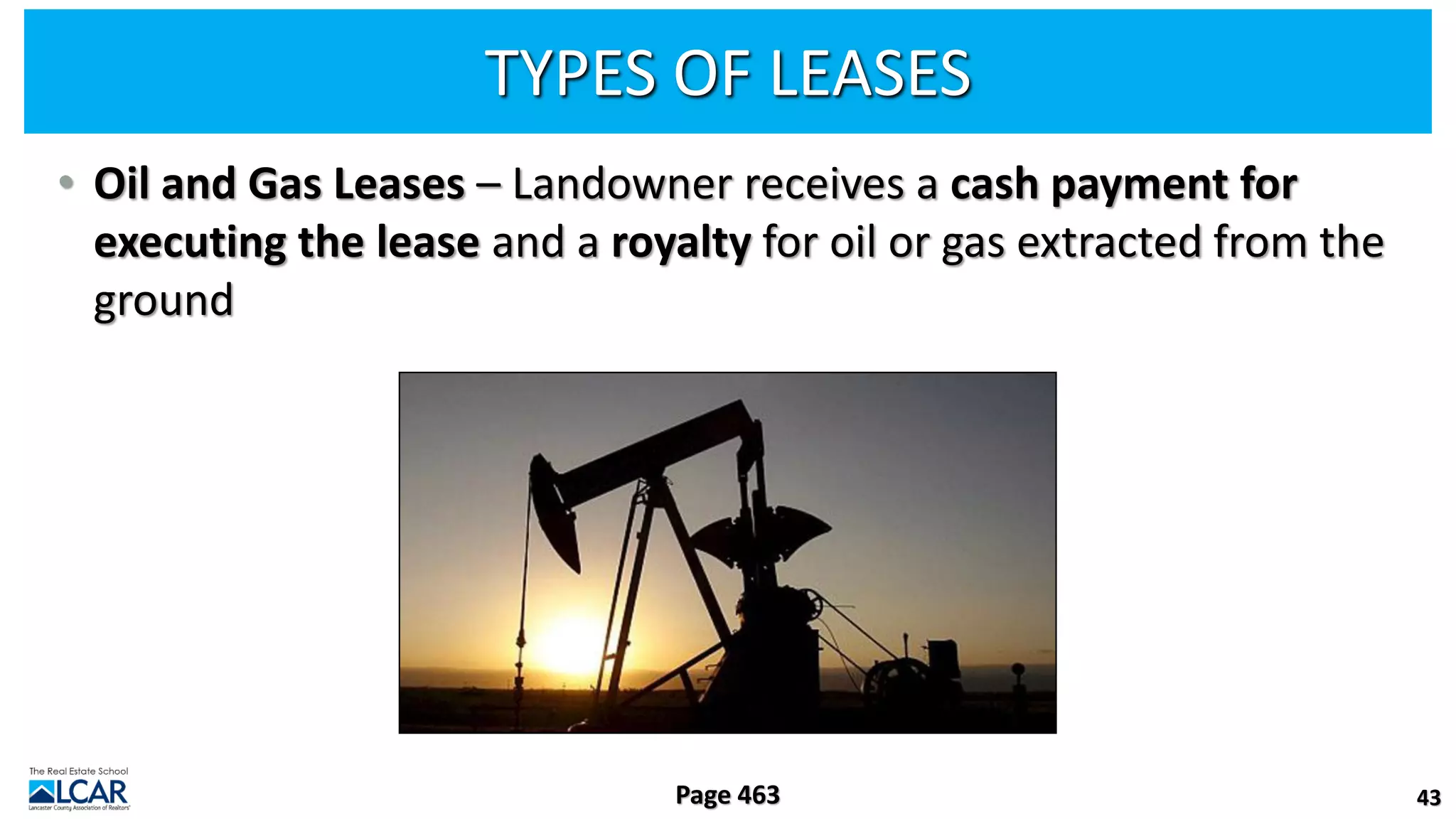 TYPES OF LEASES
• Oil and Gas Leases – Landowner receives a cash payment for
executing the lease and a royalty for oil or gas extracted from the
ground
43
Page 463
 