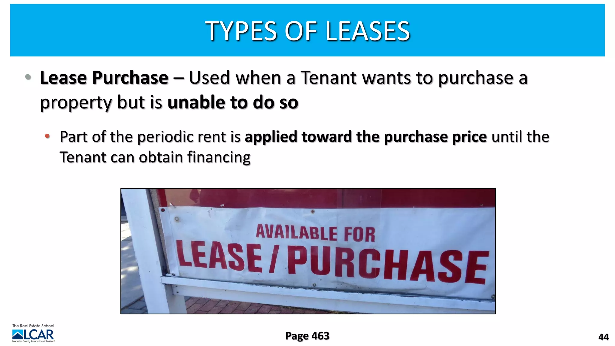 TYPES OF LEASES
• Lease Purchase – Used when a Tenant wants to purchase a
property but is unable to do so
• Part of the periodic rent is applied toward the purchase price until the
Tenant can obtain financing
44
Page 463
 