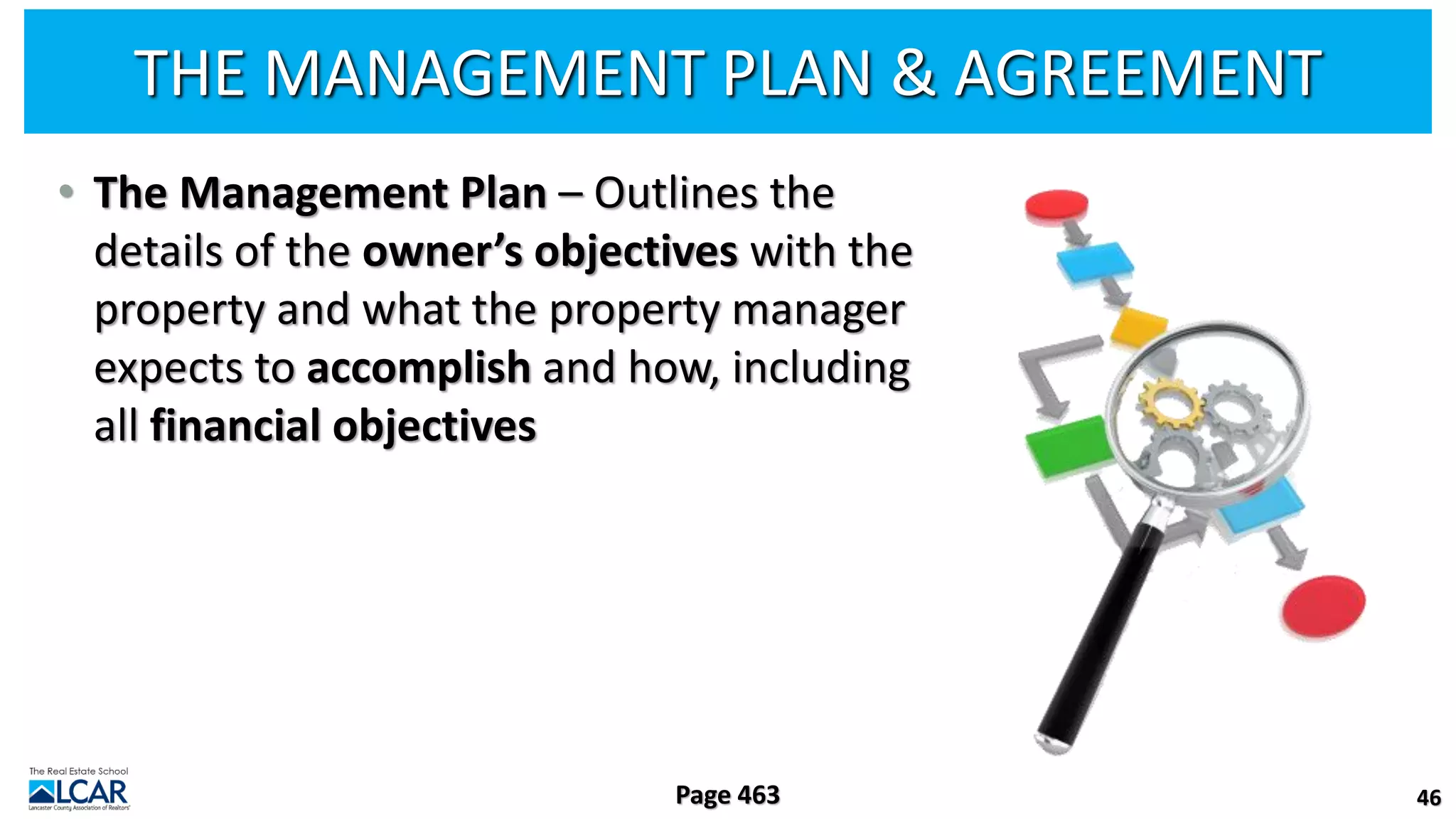 THE MANAGEMENT PLAN & AGREEMENT
• The Management Plan – Outlines the
details of the owner’s objectives with the
property and what the property manager
expects to accomplish and how, including
all financial objectives
46
Page 463
 