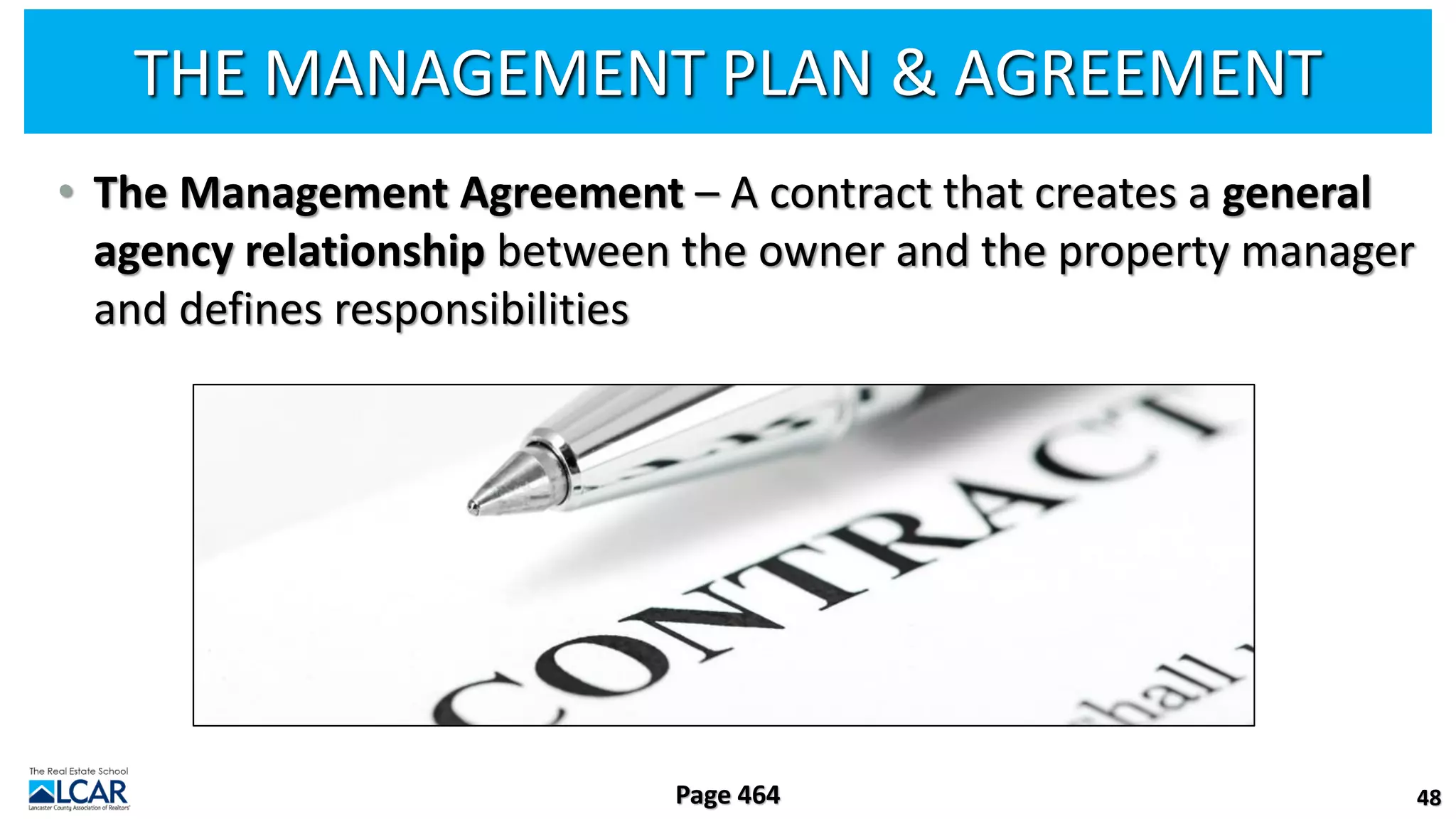 THE MANAGEMENT PLAN & AGREEMENT
• The Management Agreement – A contract that creates a general
agency relationship between the owner and the property manager
and defines responsibilities
48
Page 464
 