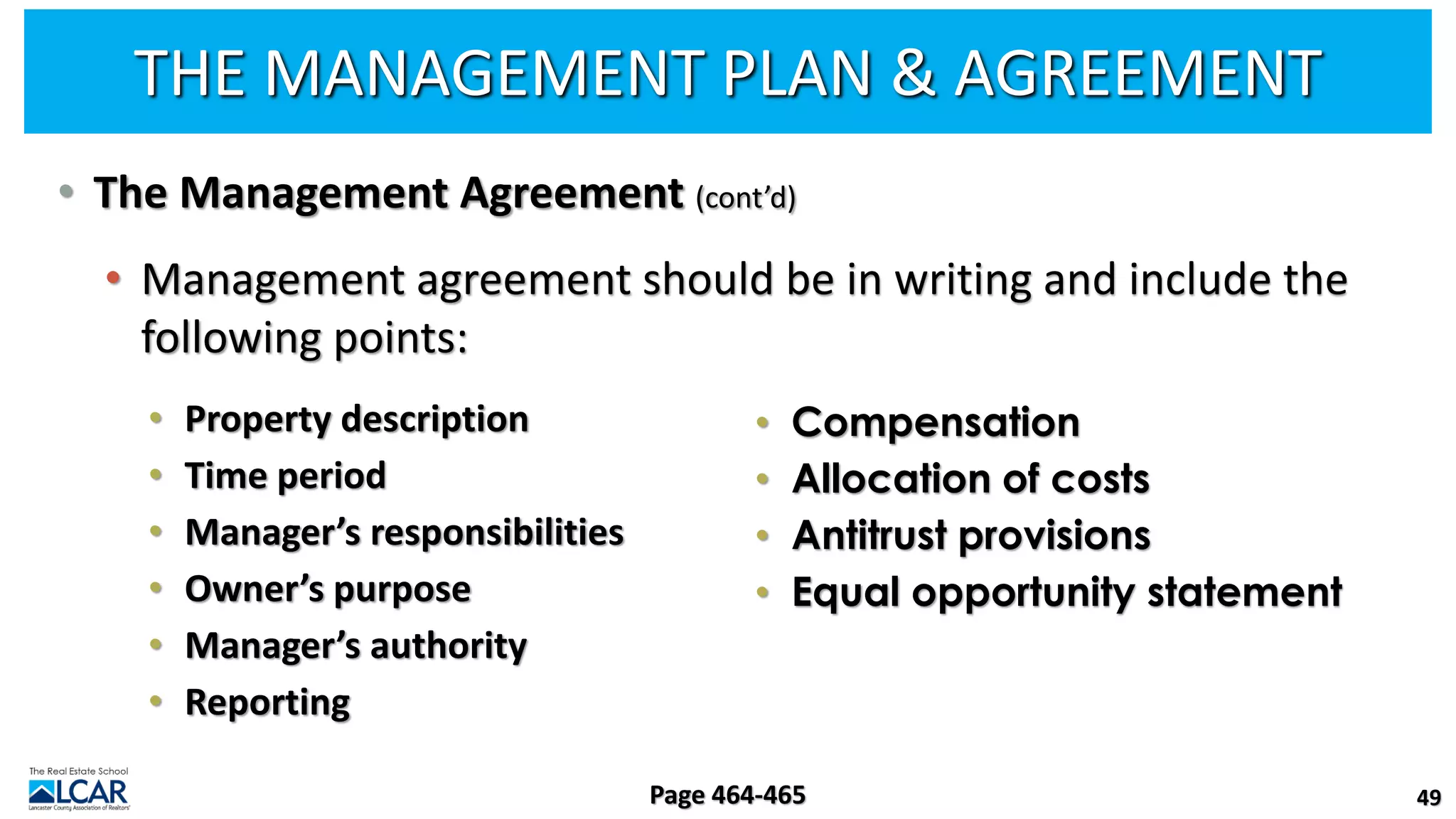 THE MANAGEMENT PLAN & AGREEMENT
• The Management Agreement (cont’d)
• Management agreement should be in writing and include the
following points:
• Property description
• Time period
• Manager’s responsibilities
• Owner’s purpose
• Manager’s authority
• Reporting
49
Page 464-465
• Compensation
• Allocation of costs
• Antitrust provisions
• Equal opportunity statement
 