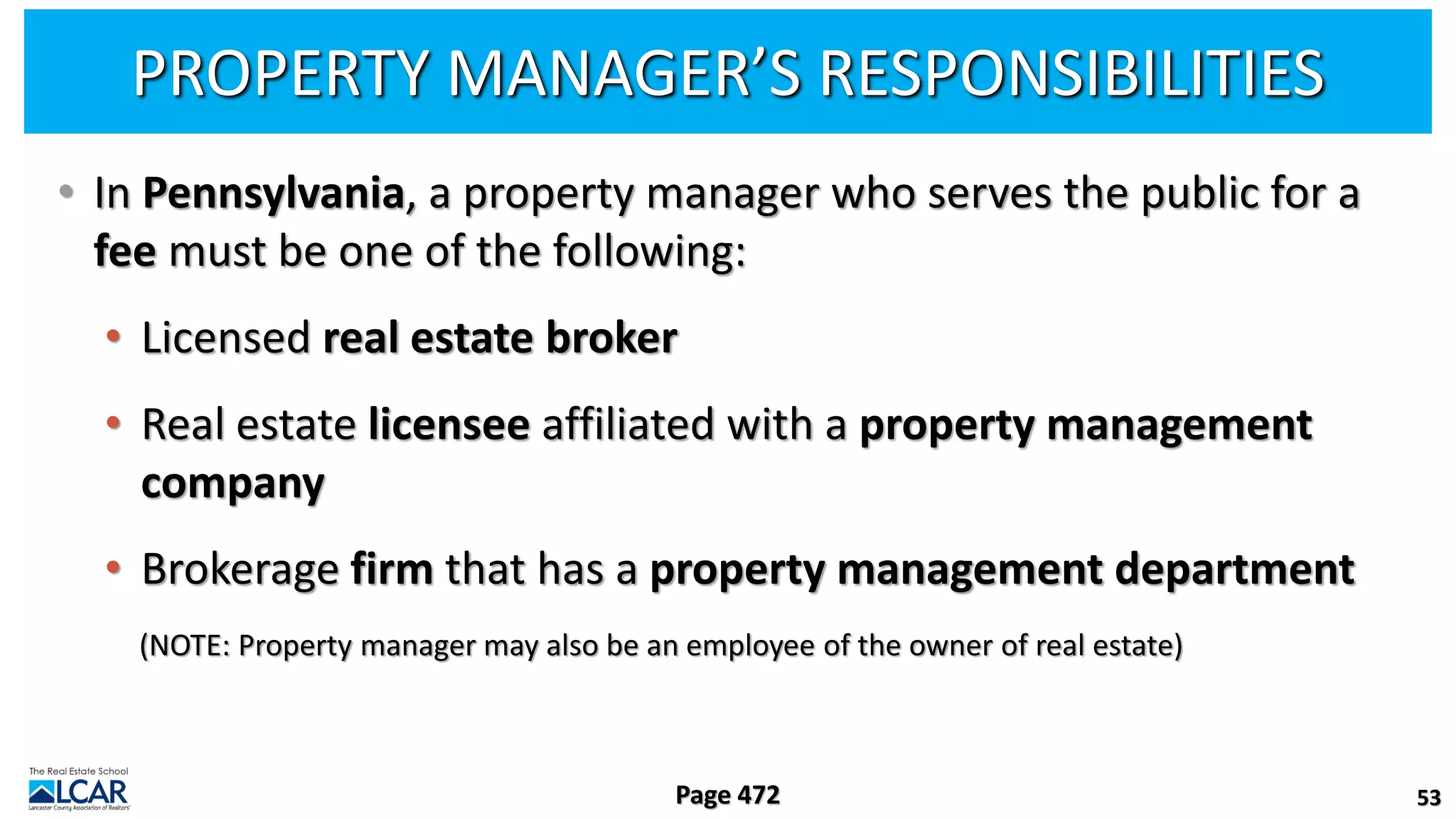 PROPERTY MANAGER’S RESPONSIBILITIES
• In Pennsylvania, a property manager who serves the public for a
fee must be one of the following:
• Licensed real estate broker
• Real estate licensee affiliated with a property management
company
• Brokerage firm that has a property management department
(NOTE: Property manager may also be an employee of the owner of real estate)
53
Page 472
 