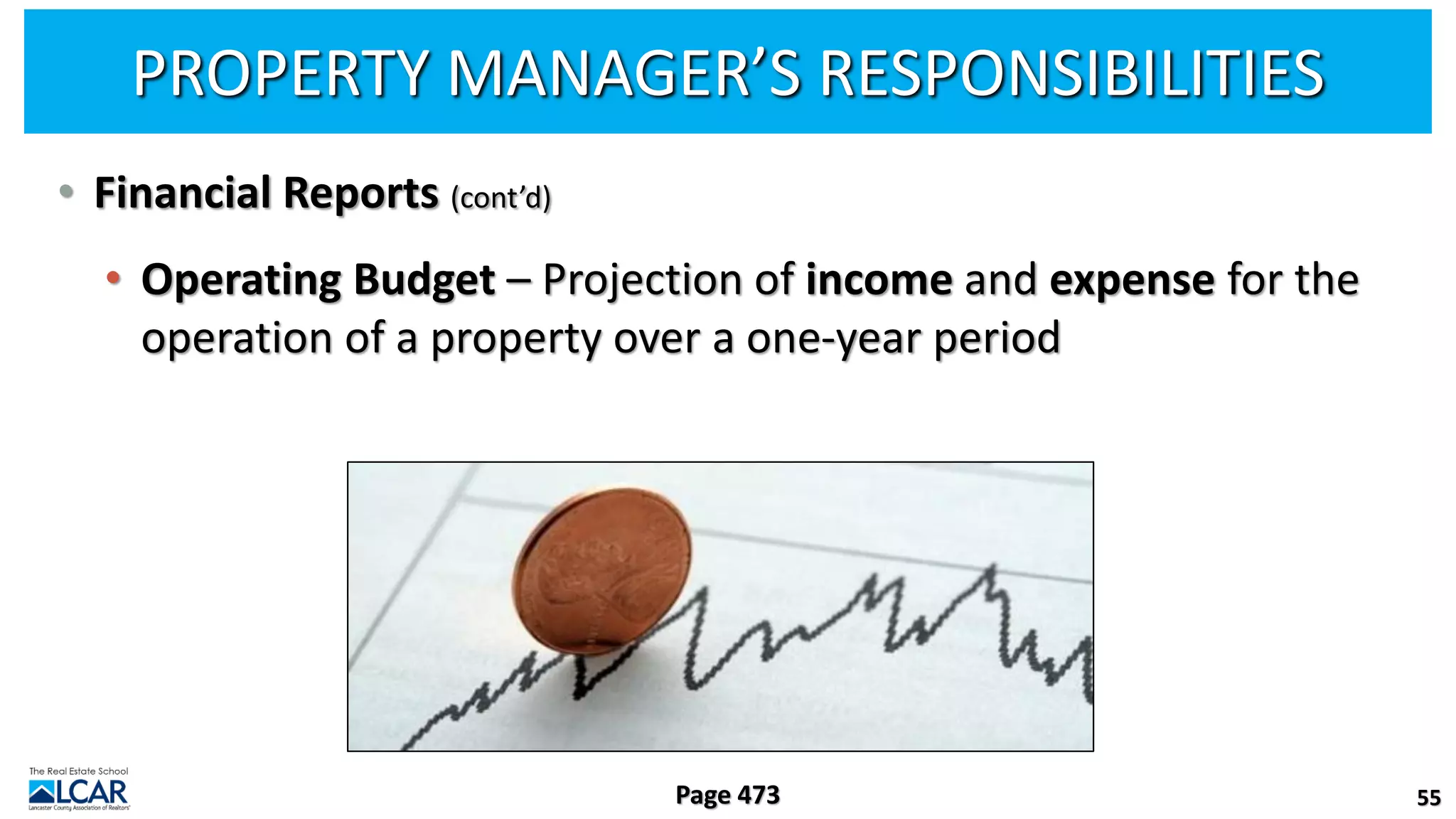 PROPERTY MANAGER’S RESPONSIBILITIES
• Financial Reports (cont’d)
• Operating Budget – Projection of income and expense for the
operation of a property over a one-year period
55
Page 473
 