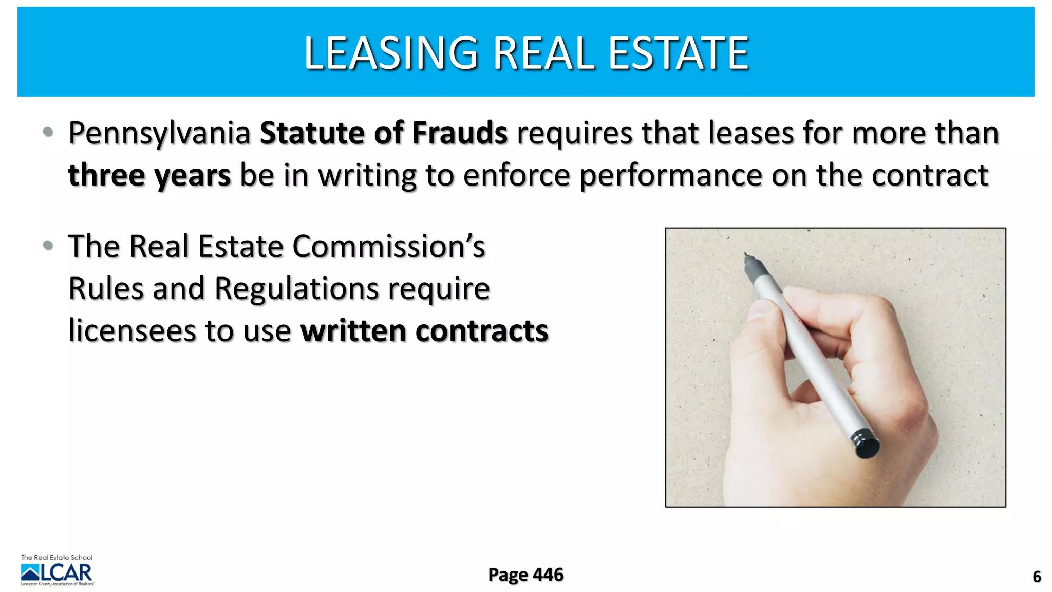 LEASING REAL ESTATE
• Pennsylvania Statute of Frauds requires that leases for more than
three years be in writing to enforce performance on the contract
• The Real Estate Commission’s
Rules and Regulations require
licensees to use written contracts
6
Page 446
 