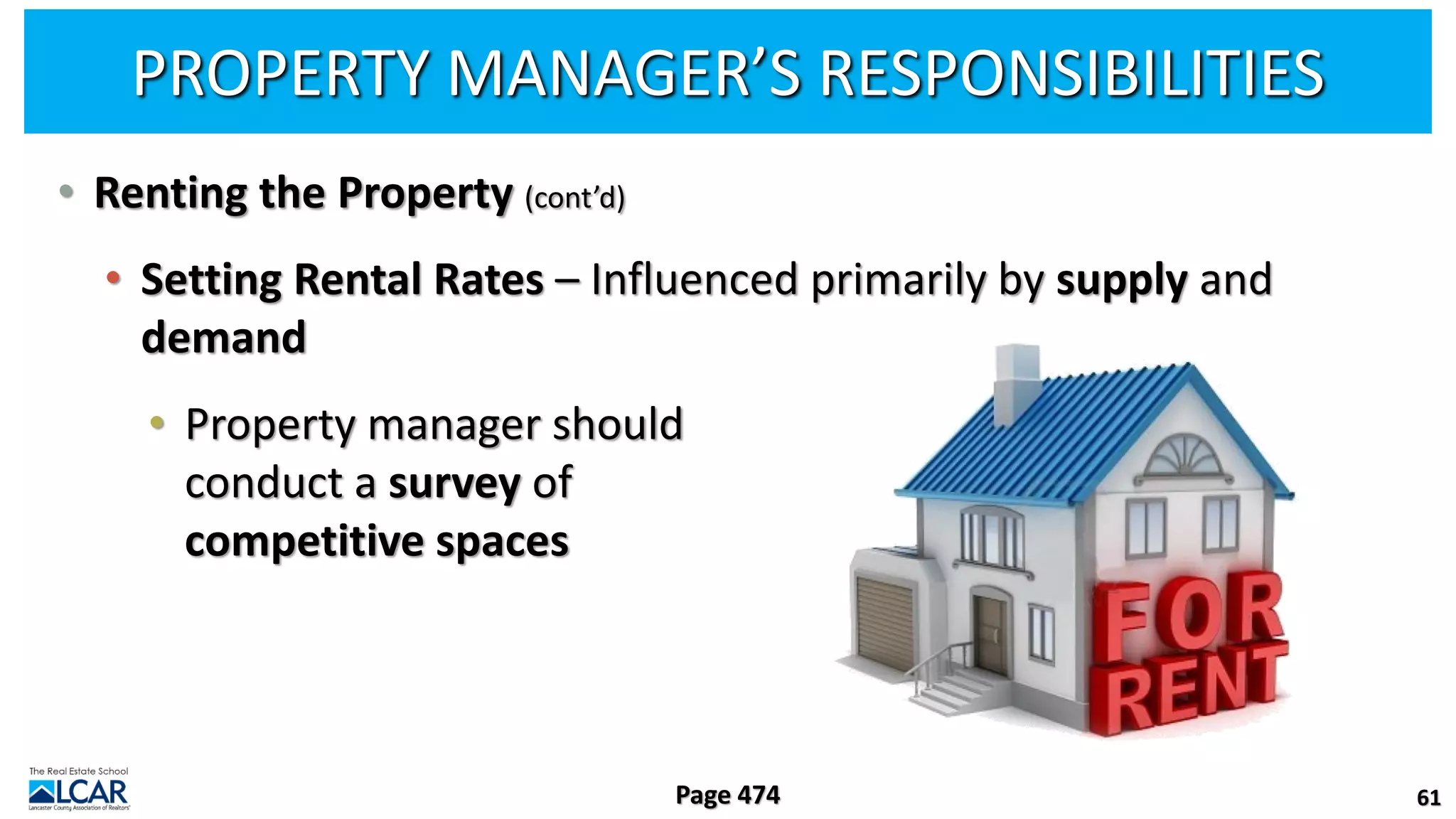 PROPERTY MANAGER’S RESPONSIBILITIES
• Renting the Property (cont’d)
• Setting Rental Rates – Influenced primarily by supply and
demand
• Property manager should
conduct a survey of
competitive spaces
61
Page 474
 