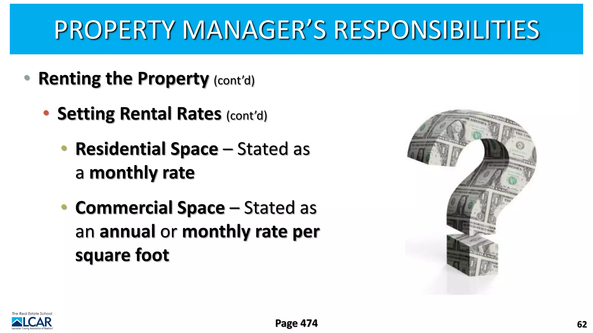 PROPERTY MANAGER’S RESPONSIBILITIES
• Renting the Property (cont’d)
• Setting Rental Rates (cont’d)
• Residential Space – Stated as
a monthly rate
• Commercial Space – Stated as
an annual or monthly rate per
square foot
62
Page 474
 