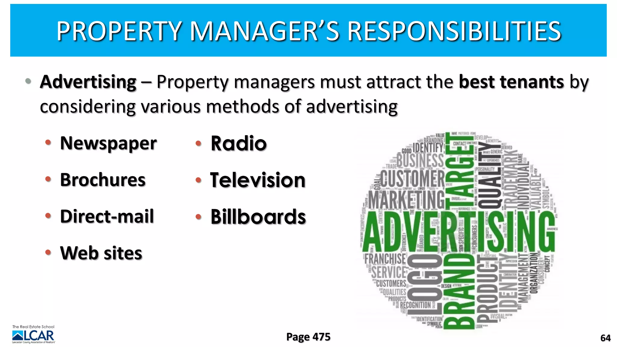 PROPERTY MANAGER’S RESPONSIBILITIES
• Advertising – Property managers must attract the best tenants by
considering various methods of advertising
• Newspaper
• Brochures
• Direct-mail
• Web sites
64
Page 475
• Radio
• Television
• Billboards
 
