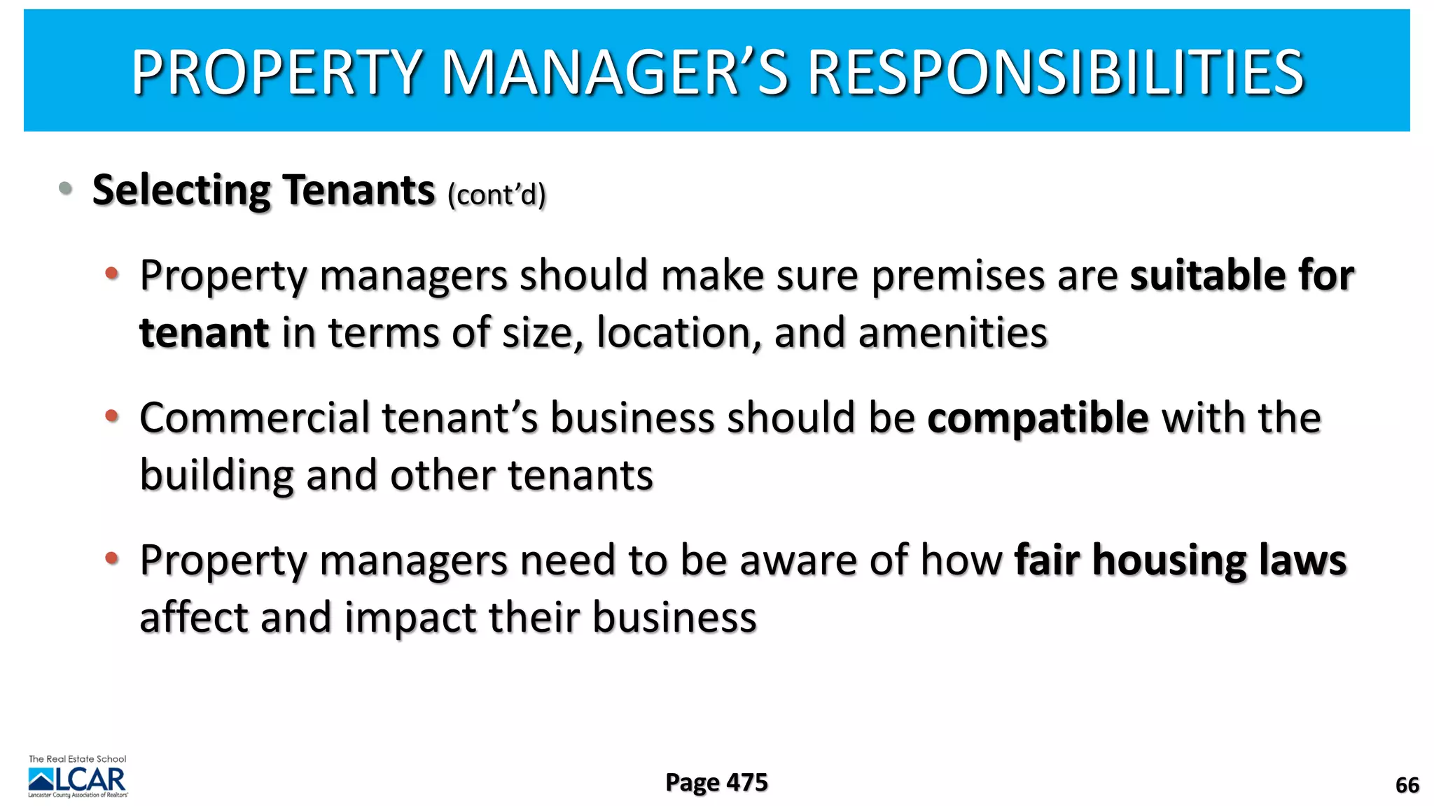 PROPERTY MANAGER’S RESPONSIBILITIES
• Selecting Tenants (cont’d)
• Property managers should make sure premises are suitable for
tenant in terms of size, location, and amenities
• Commercial tenant’s business should be compatible with the
building and other tenants
• Property managers need to be aware of how fair housing laws
affect and impact their business
66
Page 475
 