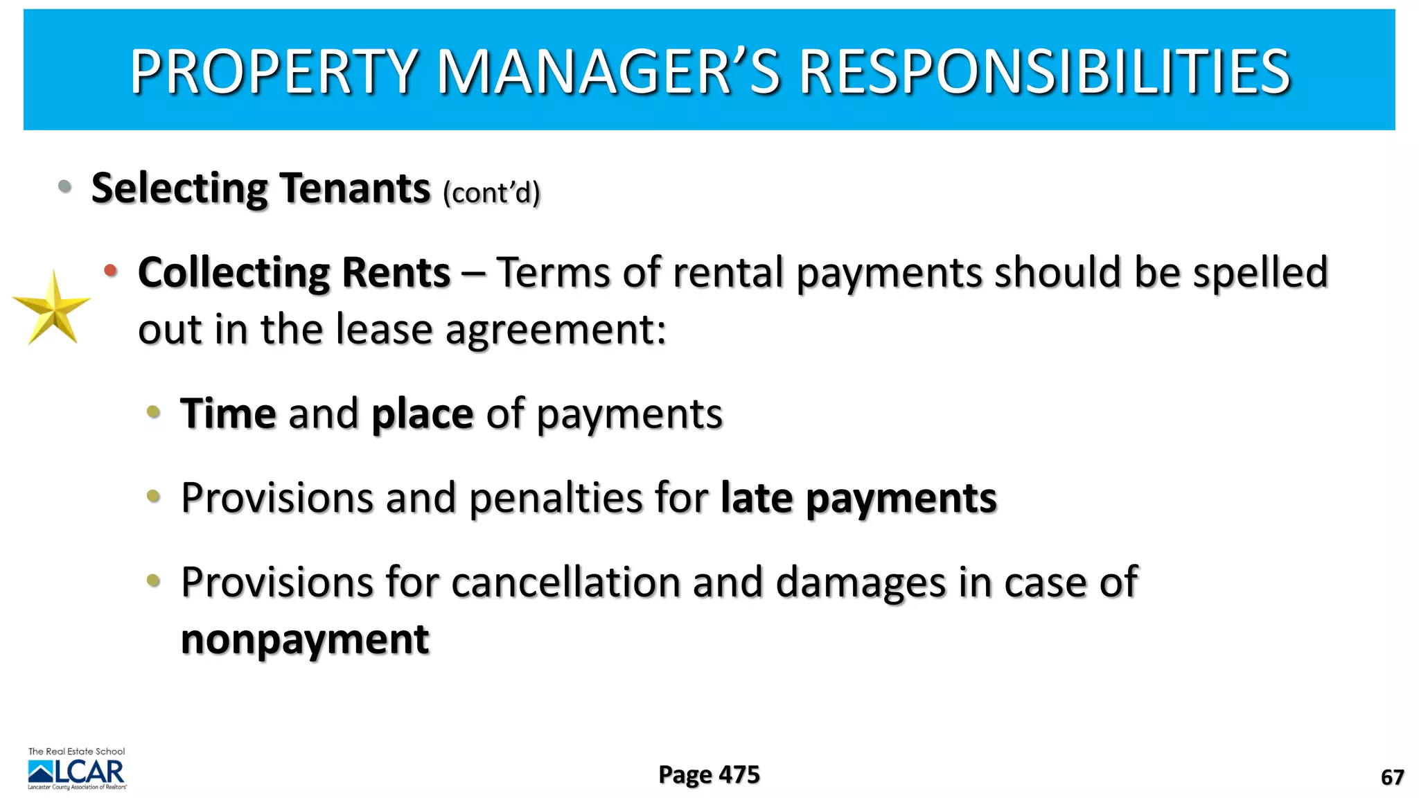 PROPERTY MANAGER’S RESPONSIBILITIES
• Selecting Tenants (cont’d)
• Collecting Rents – Terms of rental payments should be spelled
out in the lease agreement:
• Time and place of payments
• Provisions and penalties for late payments
• Provisions for cancellation and damages in case of
nonpayment
67
Page 475
 