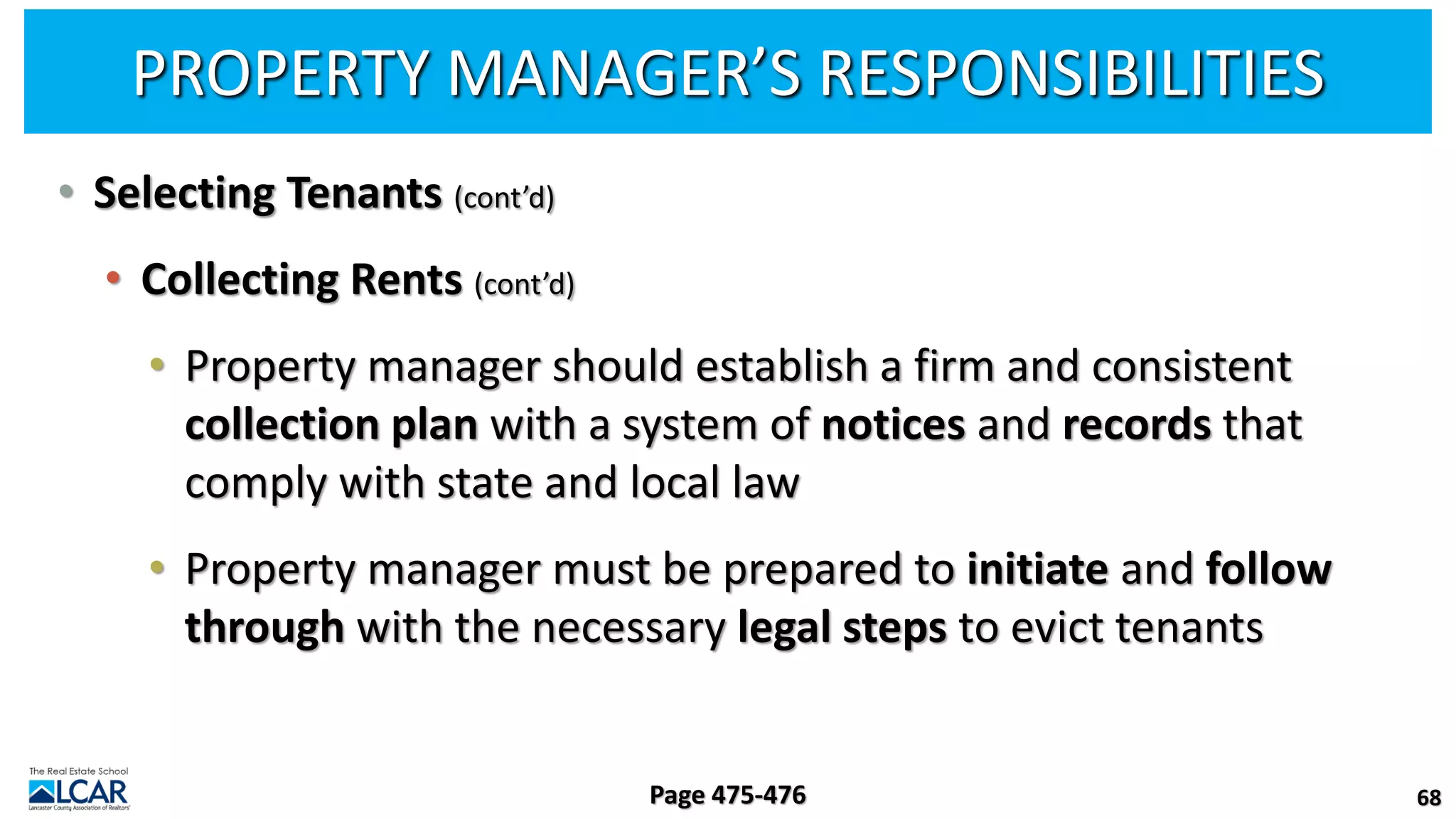 PROPERTY MANAGER’S RESPONSIBILITIES
• Selecting Tenants (cont’d)
• Collecting Rents (cont’d)
• Property manager should establish a firm and consistent
collection plan with a system of notices and records that
comply with state and local law
• Property manager must be prepared to initiate and follow
through with the necessary legal steps to evict tenants
68
Page 475-476
 