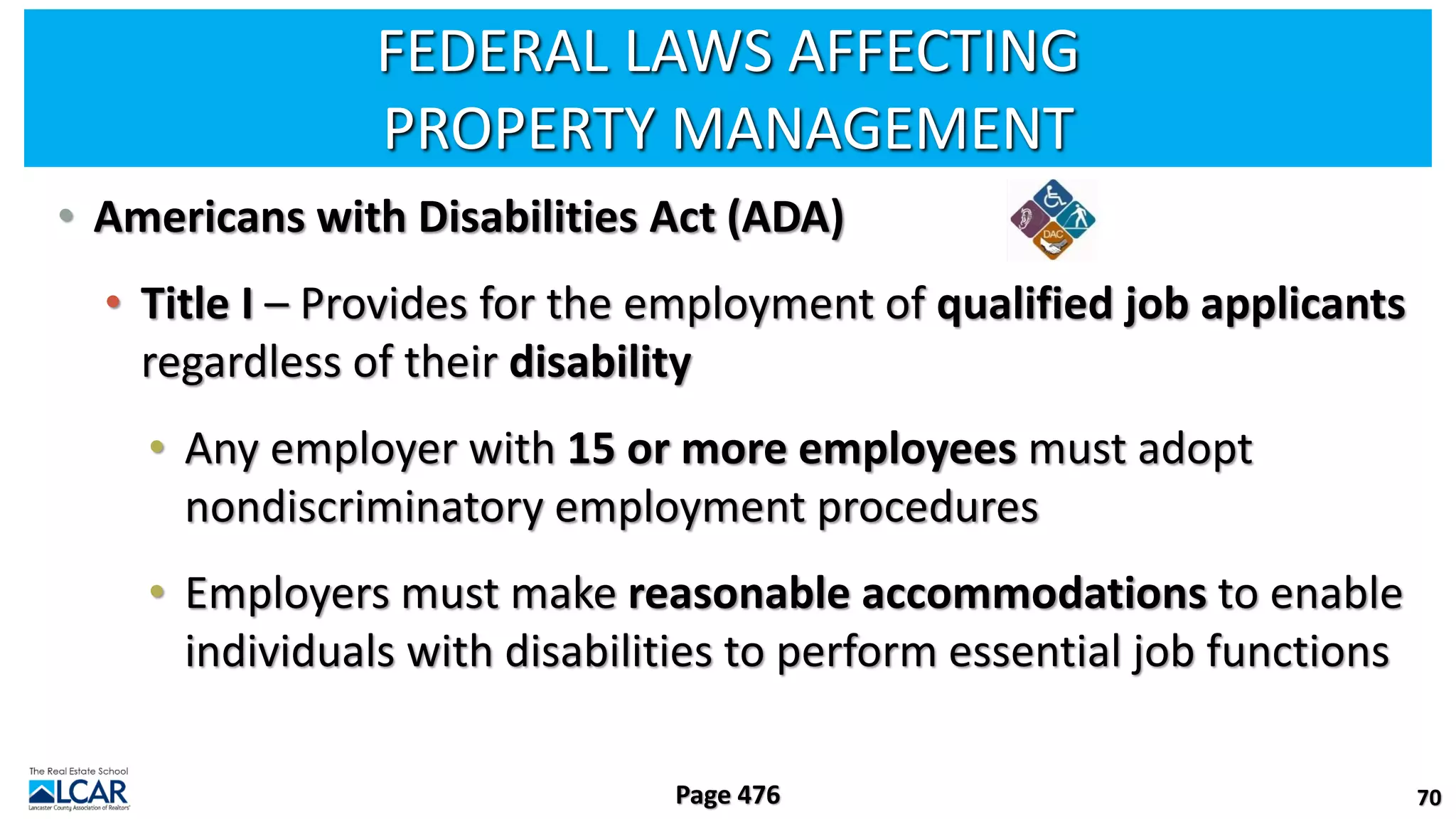 FEDERAL LAWS AFFECTING
PROPERTY MANAGEMENT
• Americans with Disabilities Act (ADA)
• Title I – Provides for the employment of qualified job applicants
regardless of their disability
• Any employer with 15 or more employees must adopt
nondiscriminatory employment procedures
• Employers must make reasonable accommodations to enable
individuals with disabilities to perform essential job functions
70
Page 476
 