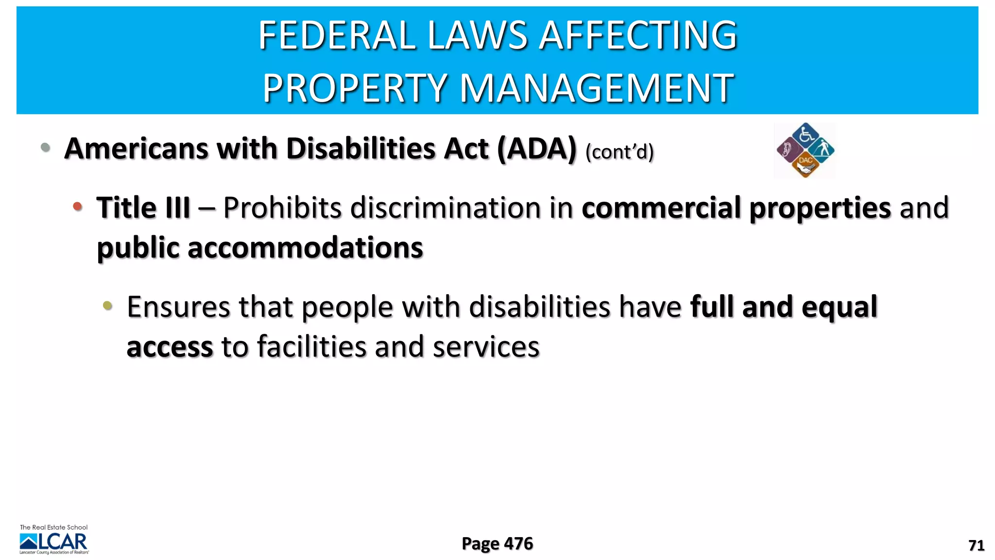 FEDERAL LAWS AFFECTING
PROPERTY MANAGEMENT
• Americans with Disabilities Act (ADA) (cont’d)
• Title III – Prohibits discrimination in commercial properties and
public accommodations
• Ensures that people with disabilities have full and equal
access to facilities and services
71
Page 476
 