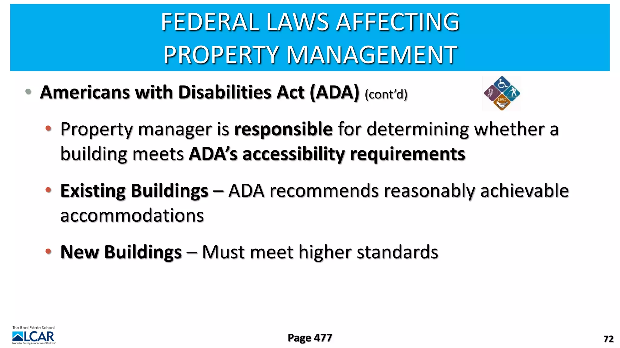 FEDERAL LAWS AFFECTING
PROPERTY MANAGEMENT
• Americans with Disabilities Act (ADA) (cont’d)
• Property manager is responsible for determining whether a
building meets ADA’s accessibility requirements
• Existing Buildings – ADA recommends reasonably achievable
accommodations
• New Buildings – Must meet higher standards
72
Page 477
 