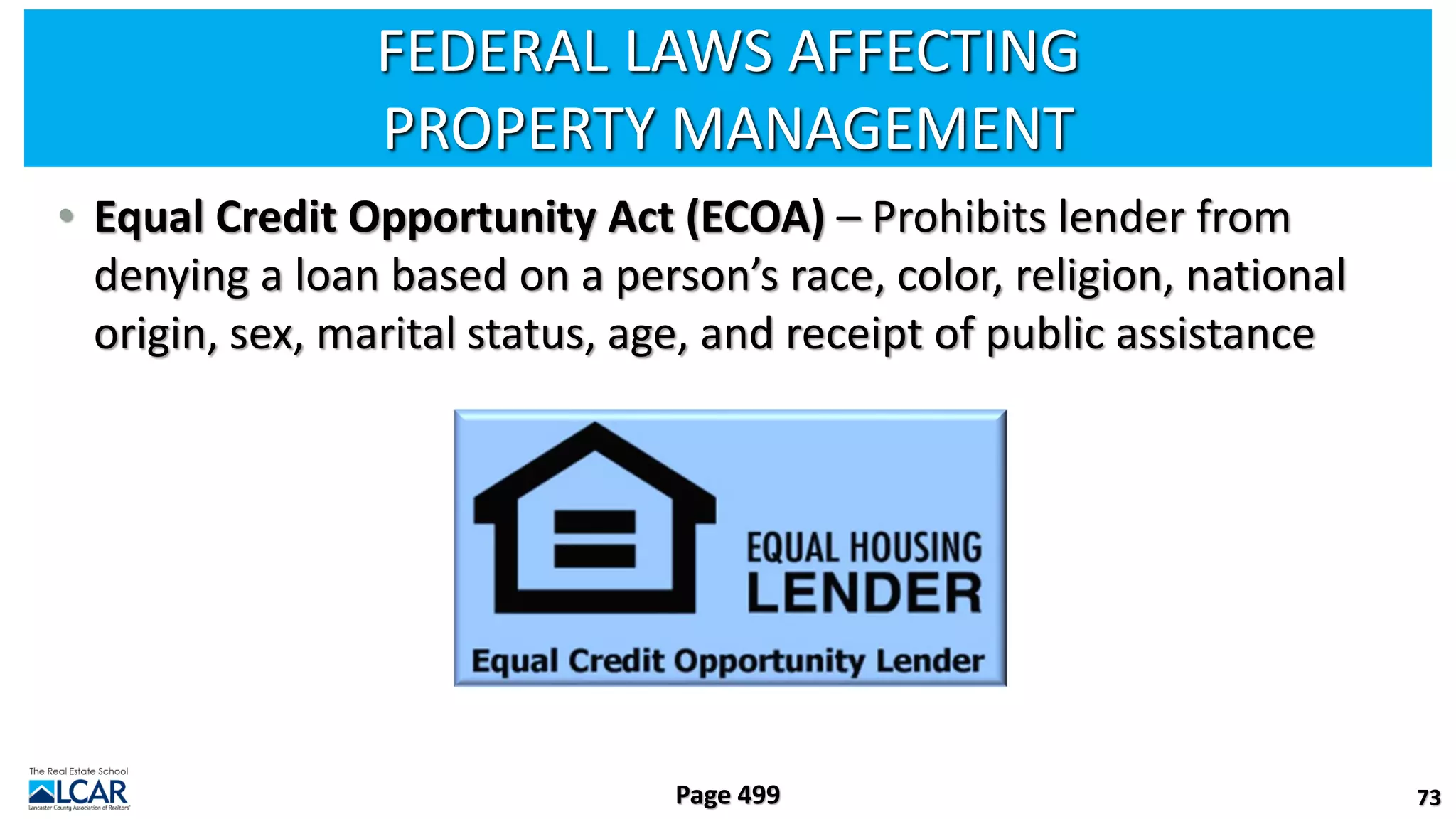FEDERAL LAWS AFFECTING
PROPERTY MANAGEMENT
• Equal Credit Opportunity Act (ECOA) – Prohibits lender from
denying a loan based on a person’s race, color, religion, national
origin, sex, marital status, age, and receipt of public assistance
73
Page 499
 