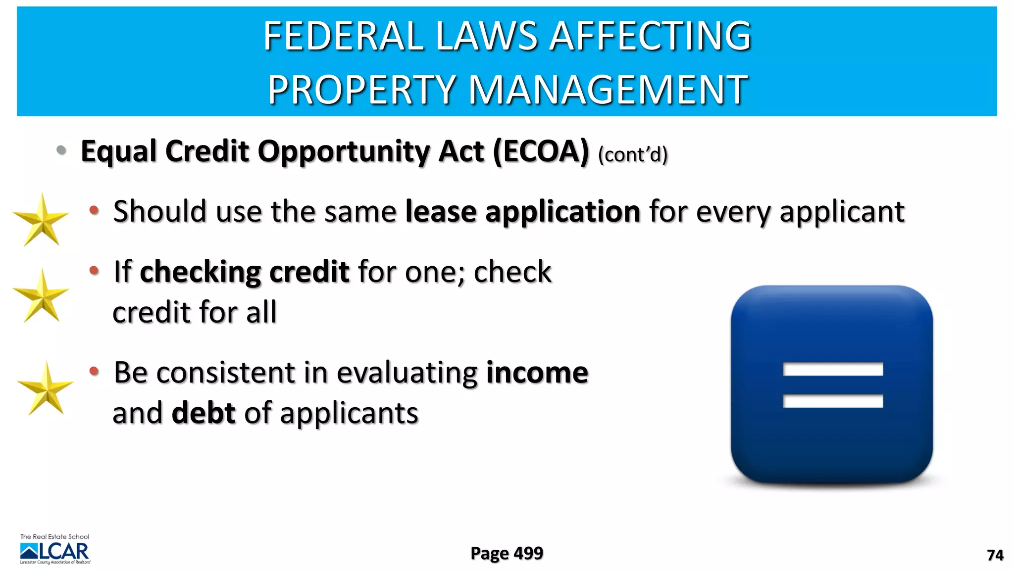 FEDERAL LAWS AFFECTING
PROPERTY MANAGEMENT
• Equal Credit Opportunity Act (ECOA) (cont’d)
• Should use the same lease application for every applicant
• If checking credit for one; check
credit for all
• Be consistent in evaluating income
and debt of applicants
74
Page 499
 