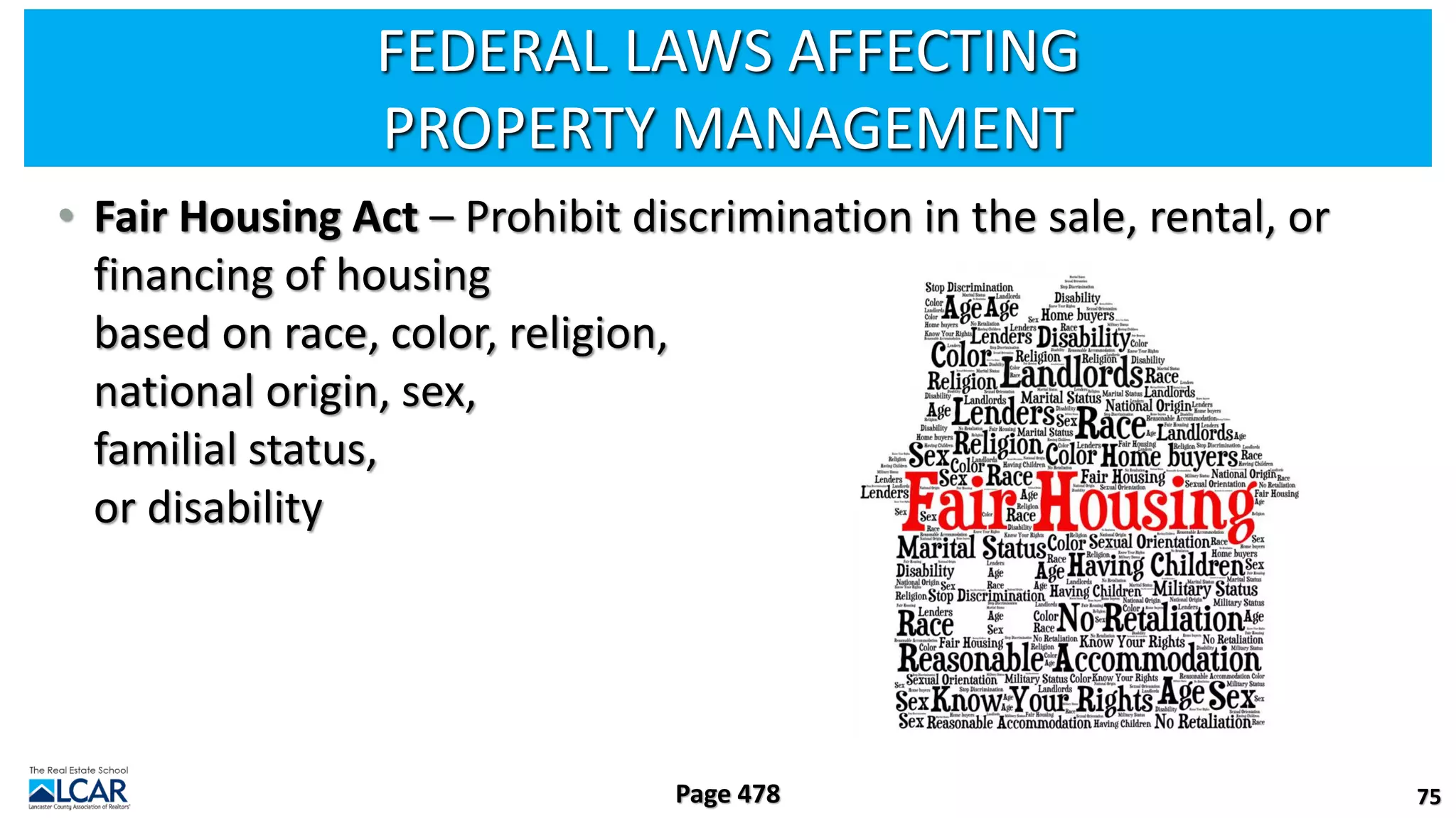 FEDERAL LAWS AFFECTING
PROPERTY MANAGEMENT
• Fair Housing Act – Prohibit discrimination in the sale, rental, or
financing of housing
based on race, color, religion,
national origin, sex,
familial status,
or disability
75
Page 478
 