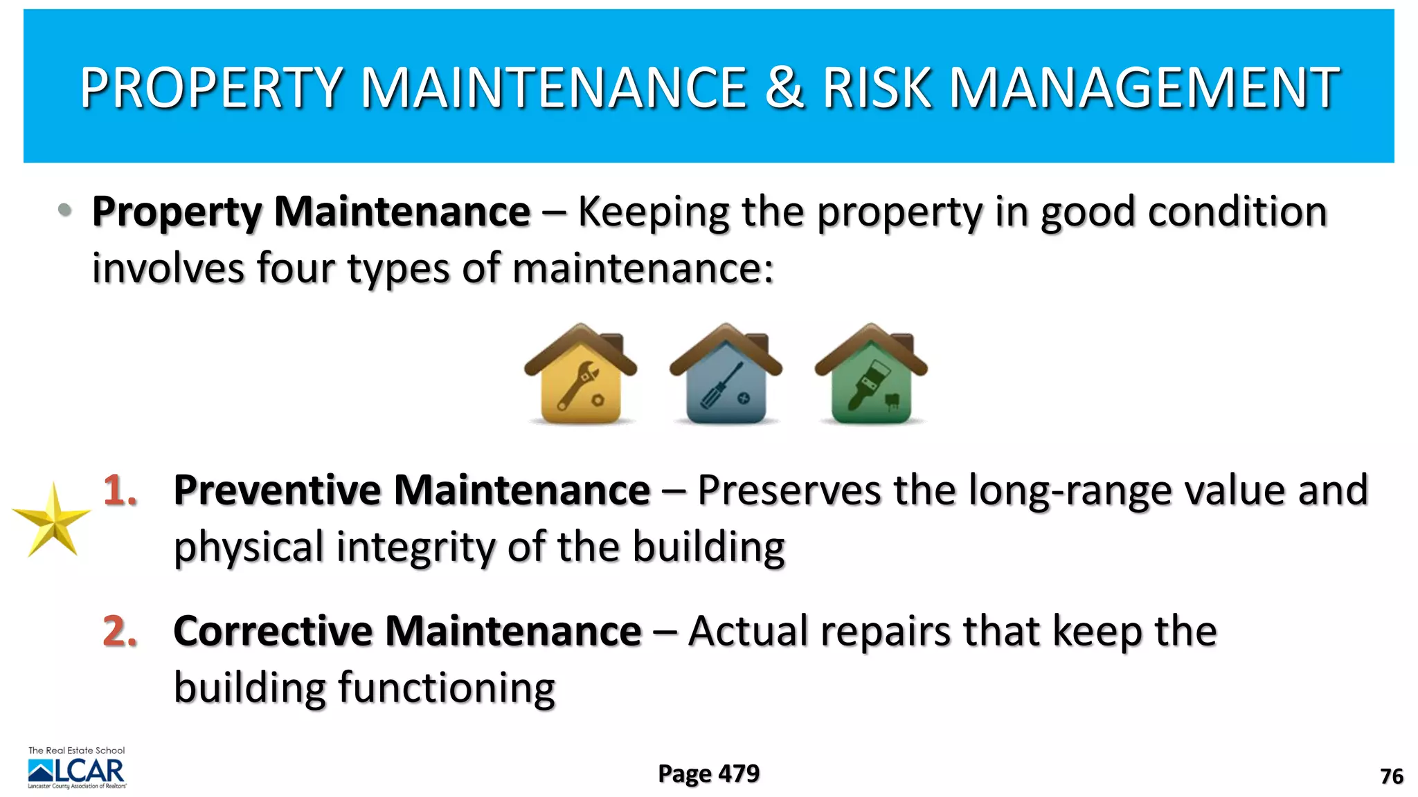 PROPERTY MAINTENANCE & RISK MANAGEMENT
• Property Maintenance – Keeping the property in good condition
involves four types of maintenance:
1. Preventive Maintenance – Preserves the long-range value and
physical integrity of the building
2. Corrective Maintenance – Actual repairs that keep the
building functioning
76
Page 479
 