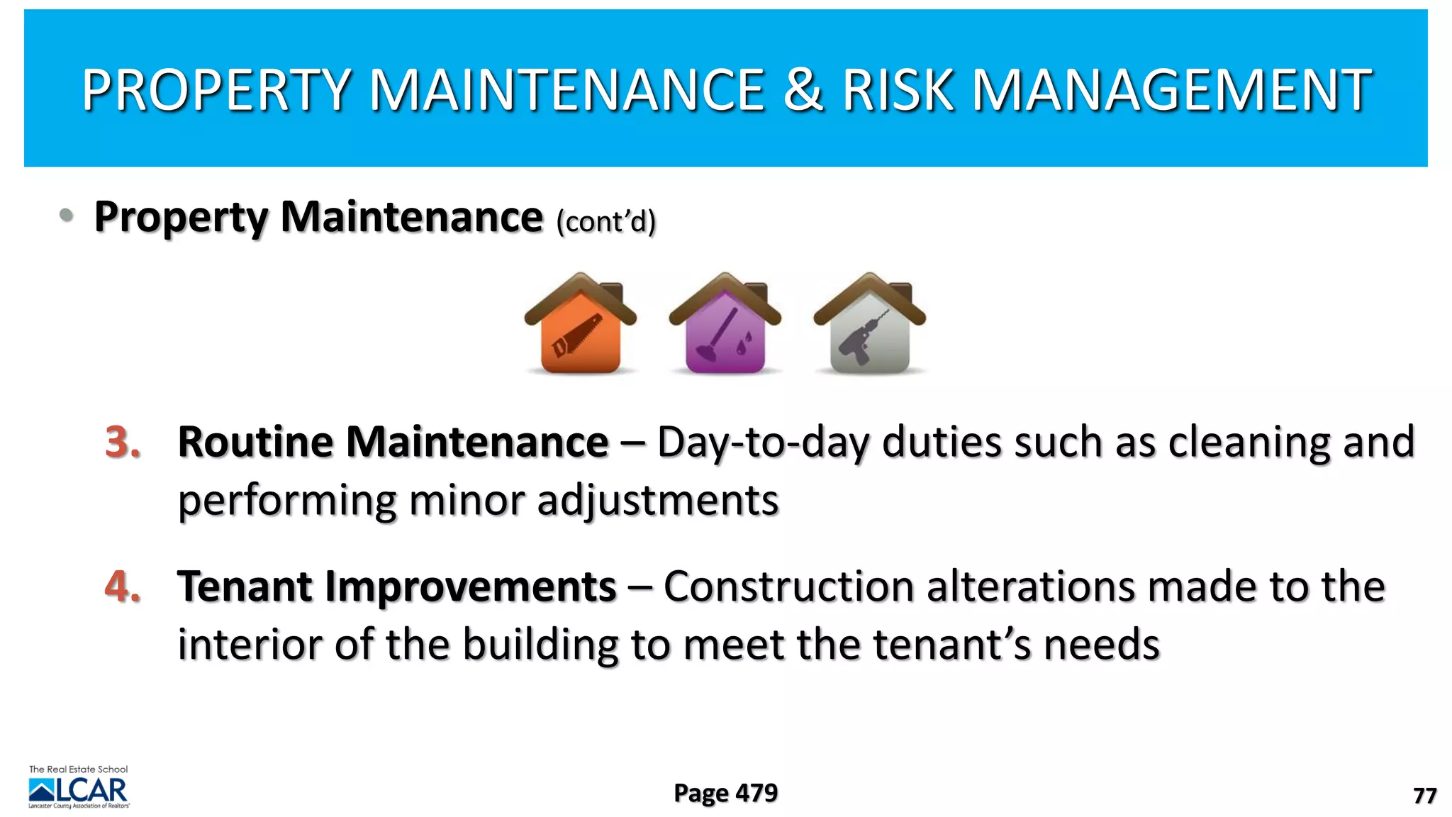 • Property Maintenance (cont’d)
3. Routine Maintenance – Day-to-day duties such as cleaning and
performing minor adjustments
4. Tenant Improvements – Construction alterations made to the
interior of the building to meet the tenant’s needs
77
Page 479
PROPERTY MAINTENANCE & RISK MANAGEMENT
 
