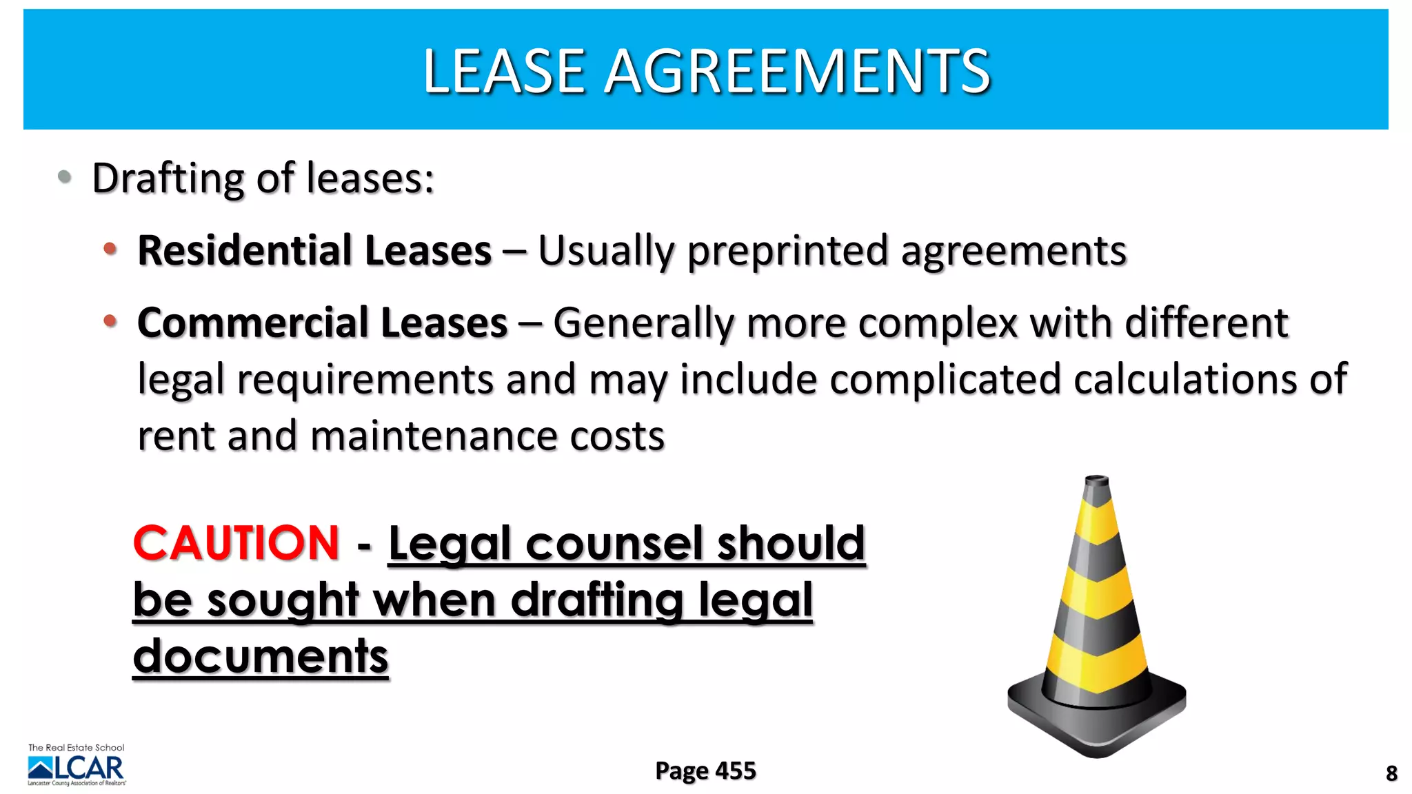 LEASE AGREEMENTS
• Drafting of leases:
• Residential Leases – Usually preprinted agreements
• Commercial Leases – Generally more complex with different
legal requirements and may include complicated calculations of
rent and maintenance costs
8
Page 455
CAUTION - Legal counsel should
be sought when drafting legal
documents
 