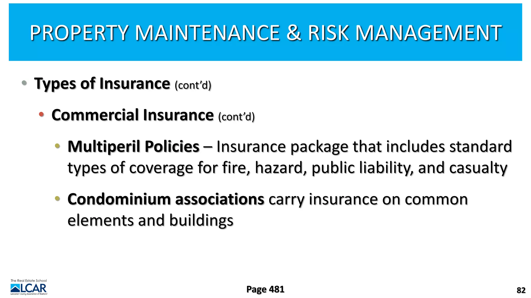 • Types of Insurance (cont’d)
• Commercial Insurance (cont’d)
• Multiperil Policies – Insurance package that includes standard
types of coverage for fire, hazard, public liability, and casualty
• Condominium associations carry insurance on common
elements and buildings
82
Page 481
PROPERTY MAINTENANCE & RISK MANAGEMENT
 