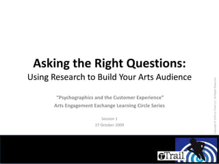 Asking the Right Questions: Using Research to Build Your Arts Audience “ Psychographics and the Customer Experience” Arts Engagement Exchange Learning Circle Series Session 1 27 October 2009 