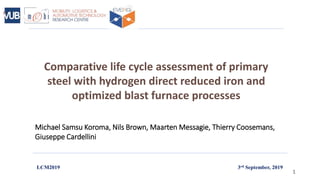 Comparative life cycle assessment of primary
steel with hydrogen direct reduced iron and
optimized blast furnace processes
Michael Samsu Koroma, Nils Brown, Maarten Messagie, Thierry Coosemans,
Giuseppe Cardellini
LCM2019
1
3rd September, 2019
 