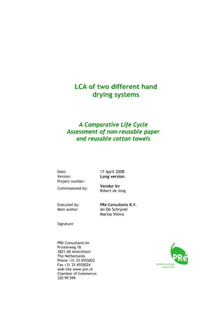 LCA of two different hand
drying systems

A Comparative Life Cycle
Assessment of non-reusable paper
and reusable cotton towels

Date:
Version:
Project number:
Commissioned by:

Executed by:
Main author:

Signature

PRé Consultants bv
Printerweg 18
3821 AD Amersfoort
The Netherlands
Phone +31 33 4555022
Fax +31 33 4555024
web site www.pre.nl
Chamber of Commerce:
320 99 599

17 April 2008
Long version
Vendor bv
Robert de Jong

PRé Consultants B.V.

An De Schryver
Marisa Vieira

 