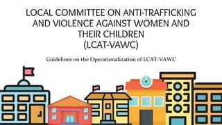 LOCAL COMMITTEE ON ANTI-TRAFFICKING
AND VIOLENCE AGAINST WOMEN AND
THEIR CHILDREN
(LCAT-VAWC)
Guidelines on the Operationalization of LCAT-VAWC
 