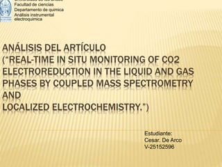 ANÁLISIS DEL ARTÍCULO
(“REAL-TIME IN SITU MONITORING OF CO2
ELECTROREDUCTION IN THE LIQUID AND GAS
PHASES BY COUPLED MASS SPECTROMETRY
AND
LOCALIZED ELECTROCHEMISTRY.”)
Universidad de los andes
Facultad de ciencias
Departamento de quimica
Análisis instrumental
electroquimica
Estudiante:
Cesar. De Arco
V-25152596
 