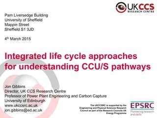 The UKCCSRC is supported by the
Engineering and Physical Sciences Research
Council as part of the Research Councils UK
Energy Programme
Pam Liversedge Building
University of Sheffield
Mappin Street
Sheffield S1 3JD
4th March 2015
Integrated life cycle approaches
for understanding CCU/S pathways
Jon Gibbins
Director, UK CCS Research Centre
Professor of Power Plant Engineering and Carbon Capture
University of Edinburgh
www.ukccsrc.ac.uk
jon.gibbins@ed.ac.uk
 