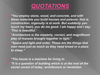  "You employ stone, wood, and concrete, and with
these materials you build houses and palaces: that is
construction. Ingenuity is at work. But suddenly you
touch my heart, you do me good. I am happy and I say:
'This is beautiful.’
 "Architecture is the masterly, correct, and magnificent
play of masses brought together in light."
 "Space and light and order. Those are the things that
men need just as much as they need bread or a place
to sleep."
 "The house is a machine for living in.
 "It is a question of building which is at the root of the
social unrest of today: architecture or revolution
 