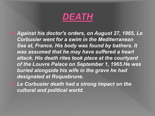  Against his doctor's orders, on August 27, 1965, Le
Corbusier went for a swim in the Mediterranean
Sea at, France. His body was found by bathers. It
was assumed that he may have suffered a heart
attack. His death rites took place at the courtyard
of the Louvre Palace on September 1, 1965.He was
buried alongside his wife in the grave he had
designated at Roquebrune.
 Le Corbusier death had a strong impact on the
cultural and political world.
 