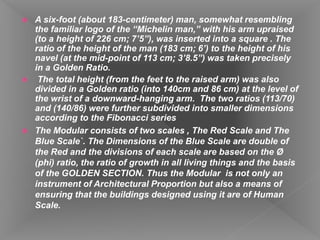  A six-foot (about 183-centimeter) man, somewhat resembling
the familiar logo of the “Michelin man,” with his arm upraised
(to a height of 226 cm; 7’5”), was inserted into a square . The
ratio of the height of the man (183 cm; 6’) to the height of his
navel (at the mid-point of 113 cm; 3’8.5”) was taken precisely
in a Golden Ratio.
 The total height (from the feet to the raised arm) was also
divided in a Golden ratio (into 140cm and 86 cm) at the level of
the wrist of a downward-hanging arm. The two ratios (113/70)
and (140/86) were further subdivided into smaller dimensions
according to the Fibonacci series
 The Modular consists of two scales , The Red Scale and The
Blue Scale`. The Dimensions of the Blue Scale are double of
the Red and the divisions of each scale are based on the Ø
(phi) ratio, the ratio of growth in all living things and the basis
of the GOLDEN SECTION. Thus the Modular is not only an
instrument of Architectural Proportion but also a means of
ensuring that the buildings designed using it are of Human
Scale.
 