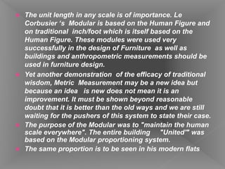  The unit length in any scale is of importance. Le
Corbusier ‘s Modular is based on the Human Figure and
on traditional inch/foot which is itself based on the
Human Figure. These modules were used very
successfully in the design of Furniture as well as
buildings and anthropometric measurements should be
used in furniture design.
 Yet another demonstration of the efficacy of traditional
wisdom, Metric Measurement may be a new idea but
because an idea is new does not mean it is an
improvement. It must be shown beyond reasonable
doubt that it is better than the old ways and we are still
waiting for the pushers of this system to state their case.
 The purpose of the Modular was to "maintain the human
scale everywhere". The entire building "United'" was
based on the Modular proportioning system.
 The same proportion is to be seen in his modern flats
 