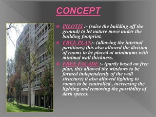  PILOTIS :- (raise the building off the
ground) to let nature move under the
building footprint.
 FREE PLAN:- (allowing the internal
partitions) this also allowed the division
of rooms to be placed at minimums with
minimal wall thickness.
 FREE FACADE :- (partly based on free
plan, this allowed the windows to be
formed independently of the wall
structure) it also allowed lighting to
rooms to be controlled , increasing the
lighting and removing the possibility of
dark spaces.
 