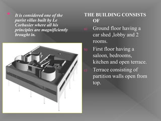 THE BUILDING CONSISTS
OF
a) Ground floor having a
car shed ,lobby and 2
rooms.
b) First floor having a
saloon, bedrooms,
kitchen and open terrace.
c) Terrace consisting of
partition walls open from
top.
• It is considered one of the
purist villas built by Le
Corbusier where all his
principles are magnificiently
brought in.
 