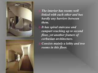 The interior has rooms well
linked with each other and has
hardly any barriers between
them.
 It has spiral staircase and
rampart reaching up to second
floor, yet another feature of
corbusian architecture.
 Consists mainly a lobby and two
rooms in this floor.
 