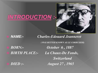  NAME:- Charles-Edouard Jeanneret
( WAS BETTER KNOWN AS LE CORBUSIER)
 BORN:- October 6 , 1887
 BIRTH PLACE:- La Chaux-De Fonds,
Switzerland
 DIED :- August 27 , 1965
 