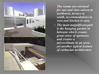  The rooms are oriented
for sun and view-saloon to
northwest, terrace to
south, accommodations to
west and kitchen to east.
 The most magnificent part
is the hanging garden in
between which creates
great sense of openness
and creates a
microclimate in an area ,
yet another typical feature
of corbusian architecture.
 