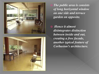 The public area is consists
of long horizontal window
on one side and terrace
garden on opposite.
 Hence it almost
disintegrates distinction
between inside and out,
creating a free facade,
another typical feature of
Corbusian’s architecture.
 