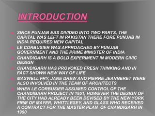  SINCE PUNJAB EAS DIVIDED INTO TWO PARTS, THE
CAPITAL WAS LEFT IN PAKISTAN THERE FORE PUNJAB IN
INDIA REQUIRED NEW CAPITAL
 LE CORBUSIER WAS APPROACHED BY PUNJAB
GOVERNMENT AND THE PRIME MINISTER OF INDIA
 CHANDIGARH IS A BOLD EXPERIMENT IN MODERN CIVIC
DESIGN
 CHANDIGARH HAS PROVOKED FRESH THINKING AND IN
FACT SHOWN NEW WAY OF LIFE
 MAXWELL FRY, JANE DREW AND PIERRE JEANNERET WERE
ALSO INVOLVED IN THE TEAM OF ARCHITECTS
 WHEN LE CORBUSIER ASSUMED CONTROL OF THE
CHANDIGARH PROJECT IN 1951, HOWEVER THE DESIGN OF
THE CITY HAD ALREADY BEEN DEVISED BY THE NEW YORK
FIRM OF MAYER, WHITTLESEY, AND GLASS WHO RECEIVED
A CONTRACT FOR THE MASTER PLAN OF CHANDIGARH IN
1950
 