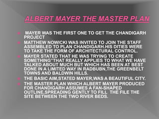  MAYER WAS THE FIRST ONE TO GET THE CHANDIGARH
PROJECT
 MATTHEW NOWICKI WAS INVITED TO JOIN THE STAFF
ASSEMBLED TO PLAN CHANDIGARH.HIS DITIES WERE
TO TAKE THE FORM OF ARCHITECTURAL CONTROL.
 MAYER STATED THAT HE WAS TRYING TO CREATE
SOMETHING”THAT REALLY APPLIES TO WHAT WE HAVE
TALKED ABOUT MUCH BUT WHICH HAS BEEN AT BEST
DONE IN A LIMITED WAY IN RADBUBN,THE GREENBELT
TOWNS AND BALDWIN HILLS.
 THE BASIC AIM,STATED MAYER,WAS A BEAUTIFUL CITY.
 THE MASTER PLAN WHICH ALBERT MAYER PRODUCED
FOR CHANDIGARH ASSUMES A FAN-SHAPED
OUTLINE,SPREADING GENTLY TO FILL THE FILE THE
SITE BETWEEN THE TWO RIVER BEDS.
 