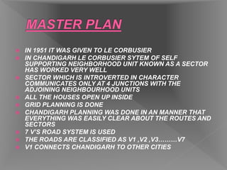  IN 1951 IT WAS GIVEN TO LE CORBUSIER
 IN CHANDIGARH LE CORBUSIER SYTEM OF SELF
SUPPORTING NEIGHBORHOOD UNIT KNOWN AS A SECTOR
HAS WORKED VERY WELL
 SECTOR WHICH IS INTROVERTED IN CHARACTER
COMMUNICATES ONLY AT 4 JUNCTIONS WITH THE
ADJOINING NEIGHBOURHOOD UNITS
 ALL THE HOUSES OPEN UP INSIDE
 GRID PLANNING IS DONE
 CHANDIGARH PLANNING WAS DONE IN AN MANNER THAT
EVERYTHING WAS EASILY CLEAR ABOUT THE ROUTES AND
SECTORS
 7 V’S ROAD SYSTEM IS USED
 THE ROADS ARE CLASSIFIED AS V1 ,V2 ,V3………V7
 V1 CONNECTS CHANDIGARH TO OTHER CITIES
 