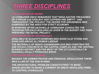  THE DISCIPLINE OF MONEY
 LE CORBUISER ONCE REMARKED THAT”INDIA HASTHE TREASURES
OF A PROUD CULTURE,BUT HER COFFERS ARE EMPTY.” AND
THROUGHOUT THE PROJECT THE DESIRE FOR GRANDNESS WAS
HAMPERED BY THE NEED FOR STRICT ECONOMY.
 IN WORKING UP HIS DESIGNS,LE CORBUISER CONSULTED THE
PROGRAM FOR EACH BUILDING AS GIVEN IN THE BUDGET AND THEN
PREPARED THE INITIAL PROJECT.
 THE DISCIPLINE OF TECHNOLOGY
 AVAILABLE IN QUANTITY,HOWEVER,WAS GOOD CLAY STONE AND
SAND,AND,ABOVE ALL’HUMAN LABOUR.
 THE MATERIALS OF WHICH CHANDIGARH HAS BEN CONSTRUCTED
ARE ROUGH CONCRETE IN THE CAPITOL COMPLEX AND THE CENTRAL
BUSINESS DISTRICT AND FOR MOST OF THE CITY,ESPECIALLY IN
HOUSING,LOCALLY PRODUCED BRICK.
 THE DISCIPLINE OF CLIMATE
 BESIDES THE ADMINISTRATIVE AND FINANCIAL REGULATONS THERE
WAS A LAW OF THE SUN IN INDIA.
 THE ARCHITECTURAL PROBLEM CONSISTS;FIRST TO MAKE
SHADE,SECOND TO MAKE A CURRENT OF AIR[TO VENTILATE],THIRD
TO CONTROL HYDRAULICS.
 