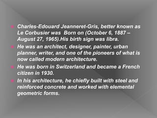  Charles-Edouard Jeanneret-Gris, better known as
Le Corbusier was Born on (October 6, 1887 –
August 27, 1965).His birth sign was libra.
 He was an architect, designer, painter, urban
planner, writer, and one of the pioneers of what is
now called modern architecture.
 He was born in Switzerland and became a French
citizen in 1930.
 In his architecture, he chiefly built with steel and
reinforced concrete and worked with elemental
geometric forms.
 