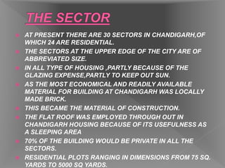  AT PRESENT THERE ARE 30 SECTORS IN CHANDIGARH,OF
WHICH 24 ARE RESIDENTIAL.
 THE SECTORS AT THE UPPER EDGE OF THE CITY ARE OF
ABBREVIATED SIZE.
 IN ALL TYPE OF HOUSING ,PARTLY BECAUSE OF THE
GLAZING EXPENSE,PARTLY TO KEEP OUT SUN.
 AS THE MOST ECONOMICAL AND READILY AVAILABLE
MATERIAL FOR BUILDING AT CHANDIGARH WAS LOCALLY
MADE BRICK.
 THIS BECAME THE MATERIAL OF CONSTRUCTION.
 THE FLAT ROOF WAS EMPLOYED THROUGH OUT IN
CHANDIGARH HOUSING BECAUSE OF ITS USEFULNESS AS
A SLEEPING AREA
 70% OF THE BUILDING WOULD BE PRIVATE IN ALL THE
SECTORS.
 RESIDENTIAL PLOTS RANGING IN DIMENSIONS FROM 75 SQ.
YARDS TO 5000 SQ YARDS.
 